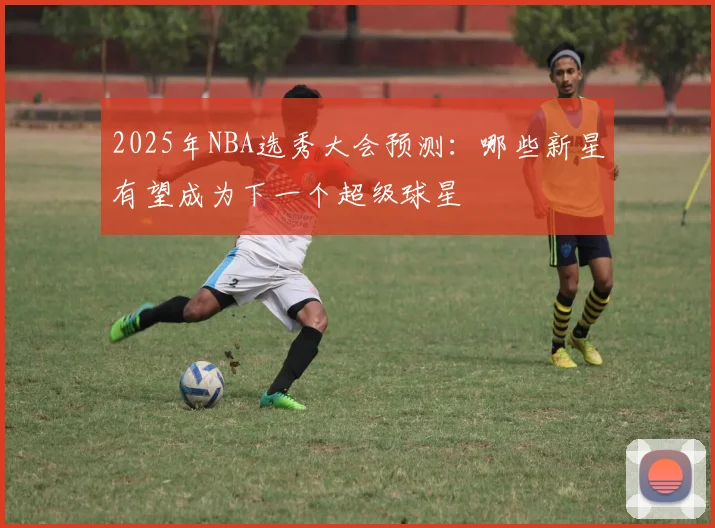 2025年NBA选秀大会预测：哪些新星有望成为下一个超级球星