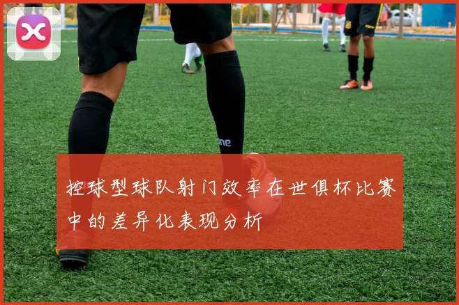 控球型球队射门效率在世俱杯比赛中的差异化表现分析