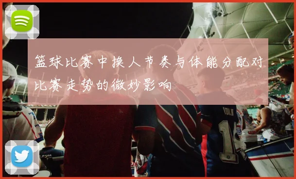 篮球比赛中换人节奏与体能分配对比赛走势的微妙影响